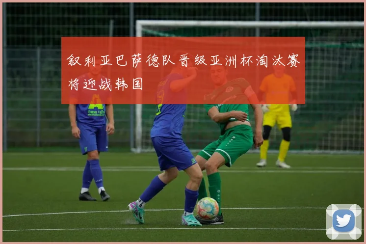 叙利亚巴萨德队晋级亚洲杯淘汰赛将迎战韩国