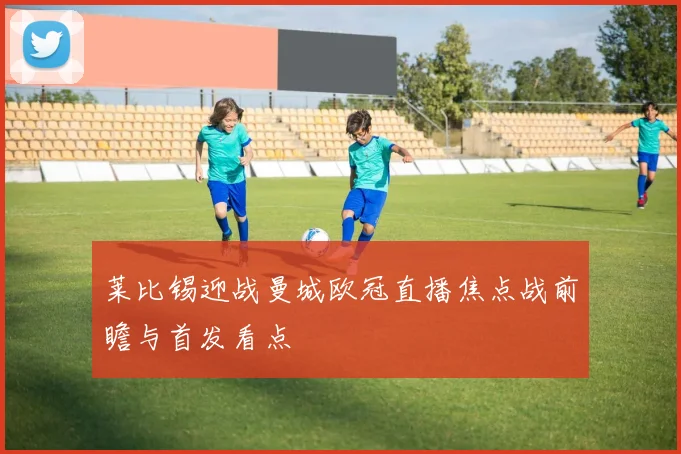 莱比锡迎战曼城欧冠直播焦点战前瞻与首发看点