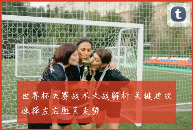 世界杯决赛战术大战解析 关键进攻选择左右胜负走势