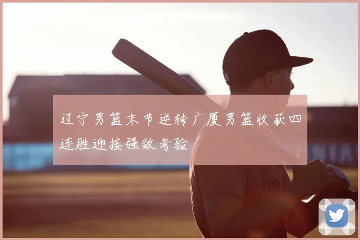 辽宁男篮末节逆转广厦男篮收获四连胜迎接强敌考验