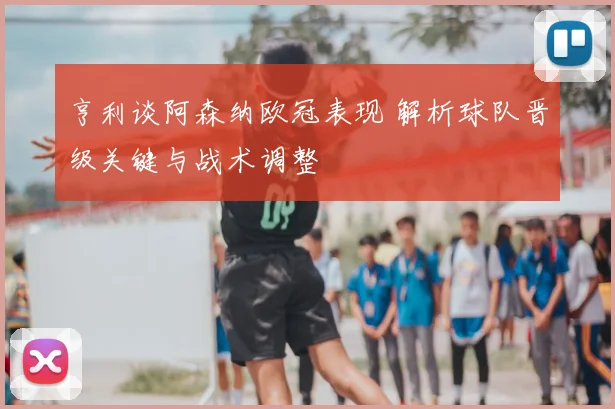 亨利谈阿森纳欧冠表现 解析球队晋级关键与战术调整