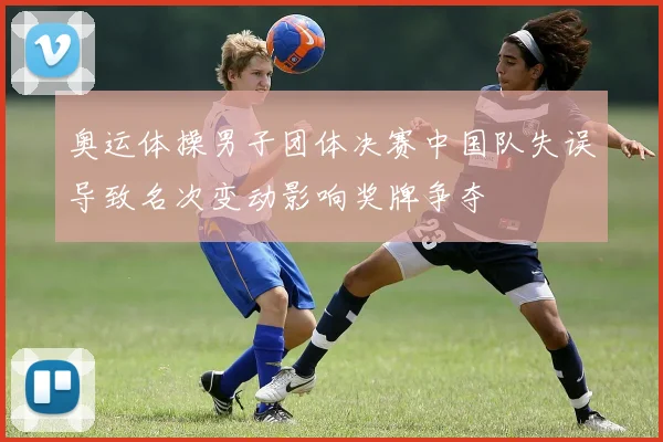 奥运体操男子团体决赛中国队失误导致名次变动影响奖牌争夺