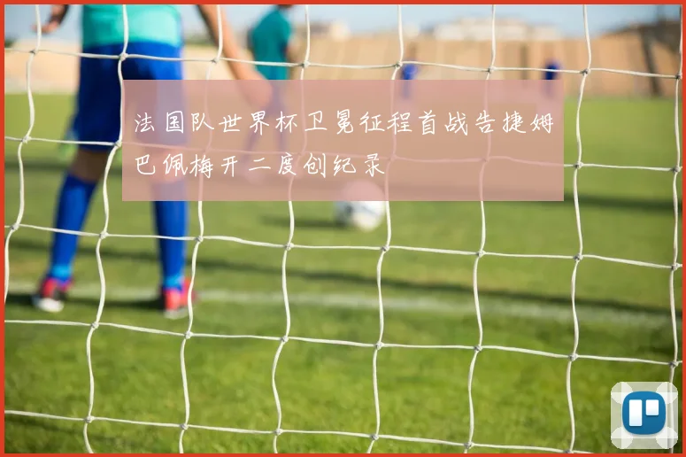 法国队世界杯卫冕征程首战告捷姆巴佩梅开二度创纪录