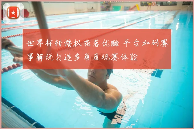 世界杯转播权花落优酷 平台加码赛事解说打造多角度观赛体验