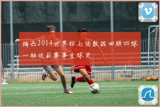 梅西2014世界杯七场数据回顾四球一助攻获赛事金球奖