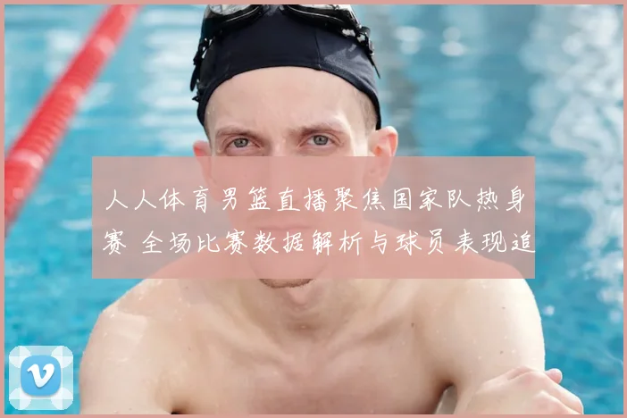 人人体育男篮直播聚焦国家队热身赛 全场比赛数据解析与球员表现追踪