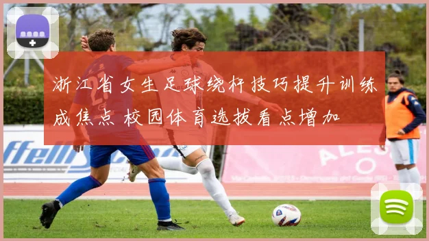 浙江省女生足球绕杆技巧提升训练成焦点 校园体育选拔看点增加
