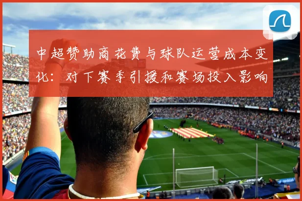 中超赞助商花费与球队运营成本变化：对下赛季引援和赛场投入影响