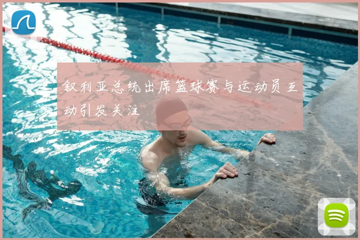 叙利亚总统出席篮球赛与运动员互动引发关注