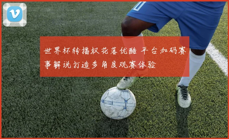 世界杯转播权花落优酷 平台加码赛事解说打造多角度观赛体验