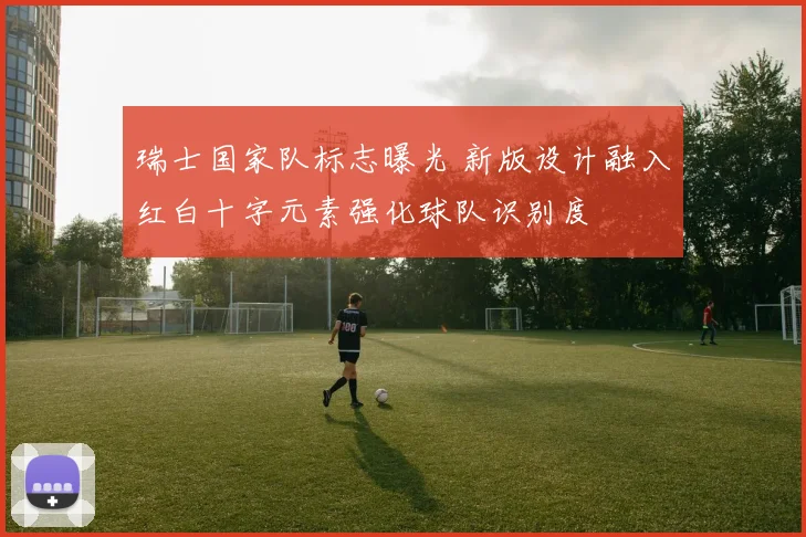 瑞士国家队标志曝光 新版设计融入红白十字元素强化球队识别度