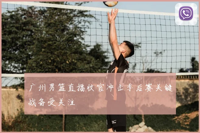 广州男篮直播收官冲击季后赛关键战备受关注