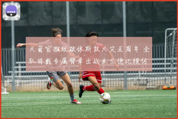 火箭官推致敬休斯敦火灾五周年 全队将戴专属臂章出战米兰德比模仿致敬动作