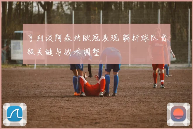 亨利谈阿森纳欧冠表现 解析球队晋级关键与战术调整