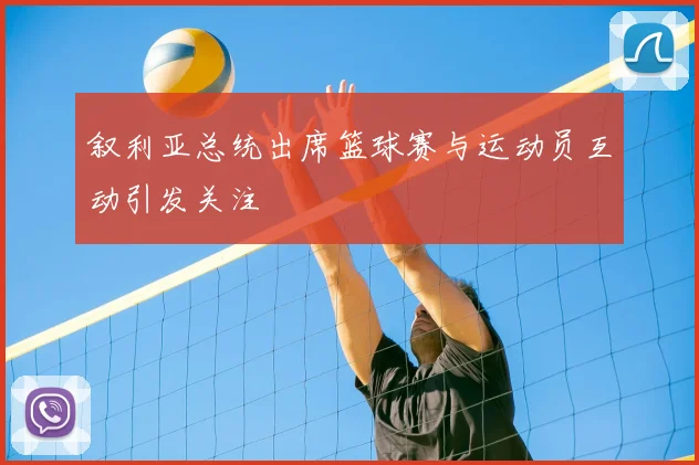 叙利亚总统出席篮球赛与运动员互动引发关注