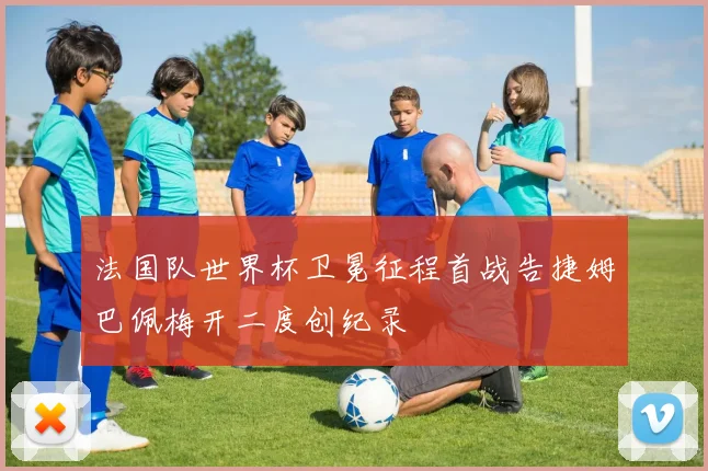 法国队世界杯卫冕征程首战告捷姆巴佩梅开二度创纪录