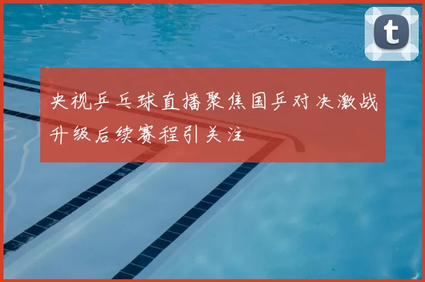 央视乒乓球直播聚焦国乒对决激战升级后续赛程引关注