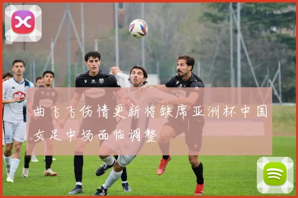 曲飞飞伤情更新将缺席亚洲杯中国女足中场面临调整