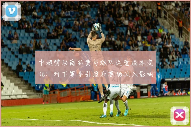 中超赞助商花费与球队运营成本变化：对下赛季引援和赛场投入影响