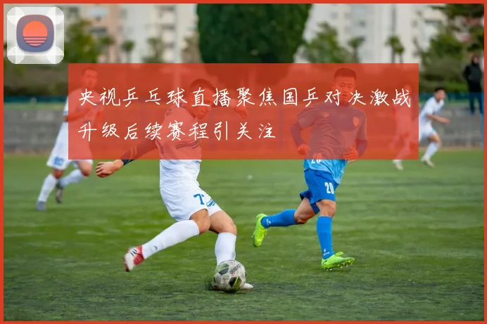 央视乒乓球直播聚焦国乒对决激战升级后续赛程引关注