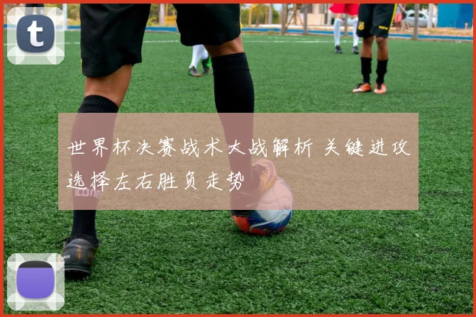世界杯决赛战术大战解析 关键进攻选择左右胜负走势