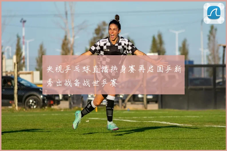 央视乒乓球直播热身赛再启国乒新秀出战备战世乒赛