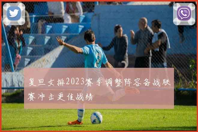 复旦女排2023赛季调整阵容备战联赛冲击更佳战绩