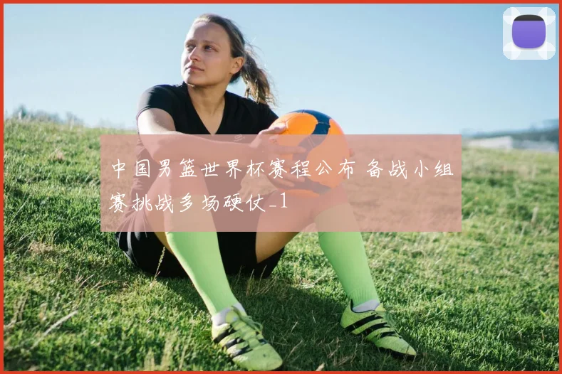 中国男篮世界杯赛程公布 备战小组赛挑战多场硬仗_1