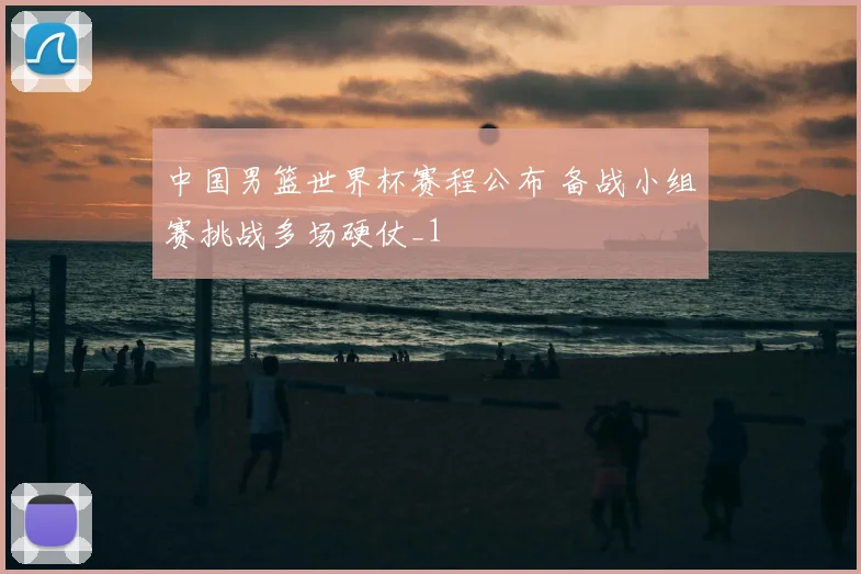 中国男篮世界杯赛程公布 备战小组赛挑战多场硬仗_1