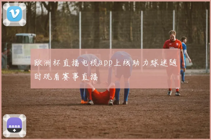 欧洲杯直播电视app上线助力球迷随时观看赛事直播