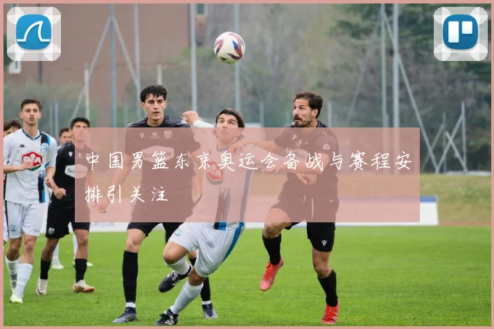 中国男篮东京奥运会备战与赛程安排引关注