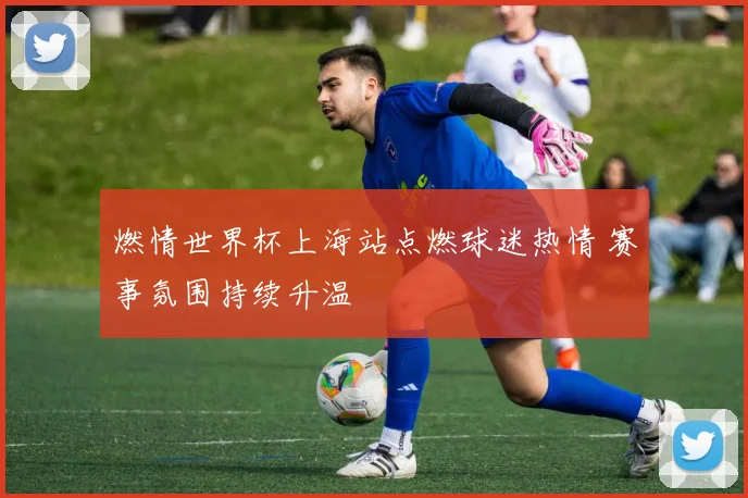 燃情世界杯上海站点燃球迷热情 赛事氛围持续升温