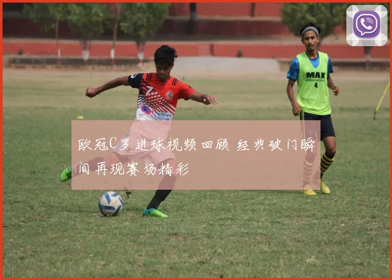 欧冠C罗进球视频回顾 经典破门瞬间再现赛场精彩